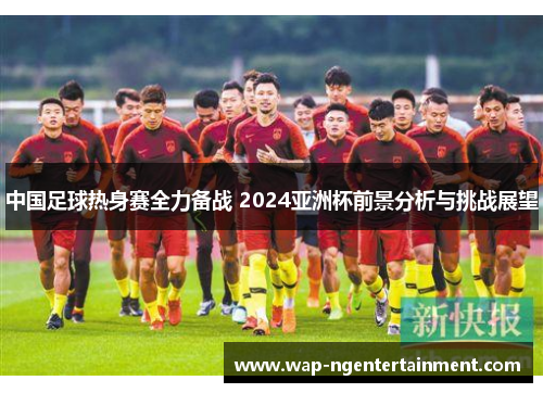 中国足球热身赛全力备战 2024亚洲杯前景分析与挑战展望