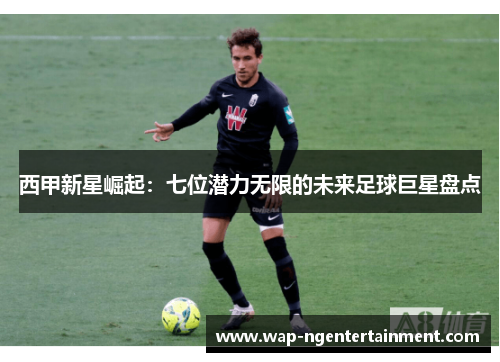 西甲新星崛起：七位潜力无限的未来足球巨星盘点