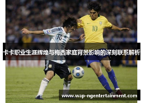 卡卡职业生涯辉煌与梅西家庭背景影响的深刻联系解析