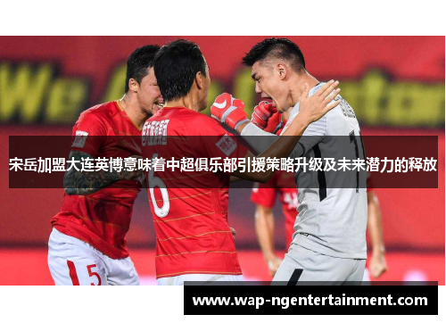 宋岳加盟大连英博意味着中超俱乐部引援策略升级及未来潜力的释放