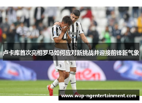 卢卡库首次亮相罗马如何应对新挑战并迎接前锋新气象