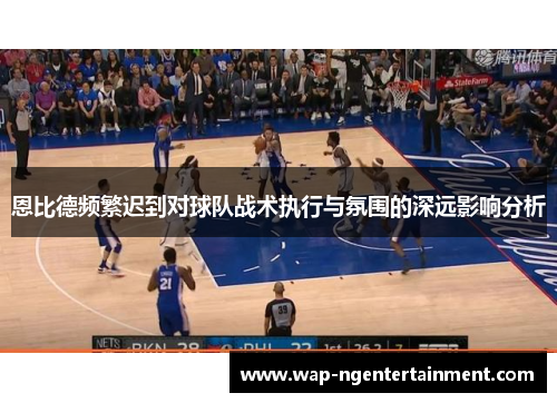 恩比德频繁迟到对球队战术执行与氛围的深远影响分析