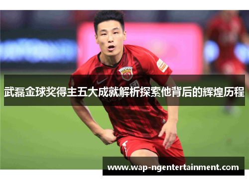 武磊金球奖得主五大成就解析探索他背后的辉煌历程