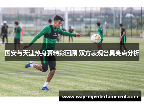 国安与天津热身赛精彩回顾 双方表现各具亮点分析