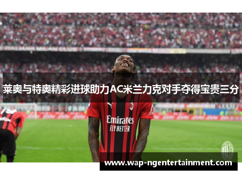 莱奥与特奥精彩进球助力AC米兰力克对手夺得宝贵三分