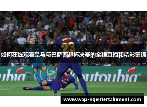 如何在线观看皇马与巴萨西超杯决赛的全程直播和精彩集锦