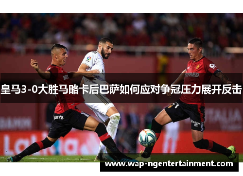 皇马3-0大胜马略卡后巴萨如何应对争冠压力展开反击