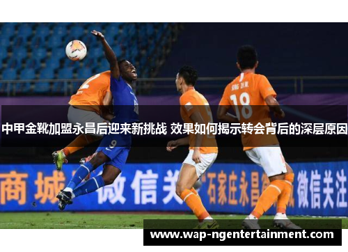 中甲金靴加盟永昌后迎来新挑战 效果如何揭示转会背后的深层原因