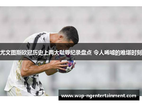 尤文图斯欧冠历史上两大耻辱纪录盘点 令人唏嘘的难堪时刻