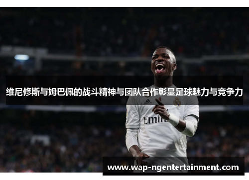 维尼修斯与姆巴佩的战斗精神与团队合作彰显足球魅力与竞争力