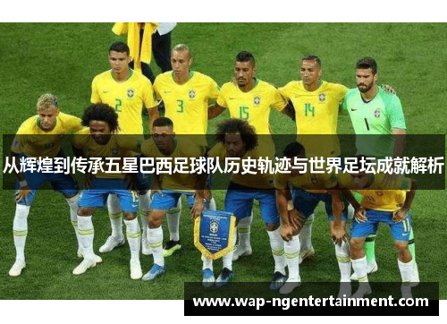 从辉煌到传承五星巴西足球队历史轨迹与世界足坛成就解析