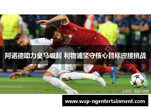 阿诺德助力皇马崛起 利物浦坚守核心目标迎接挑战