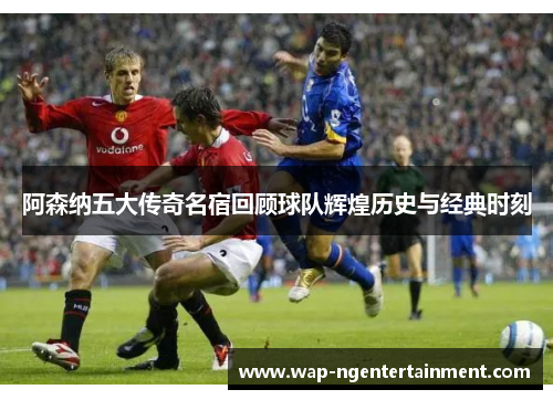 阿森纳五大传奇名宿回顾球队辉煌历史与经典时刻