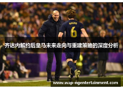 齐达内解约后皇马未来走向与重建策略的深度分析
