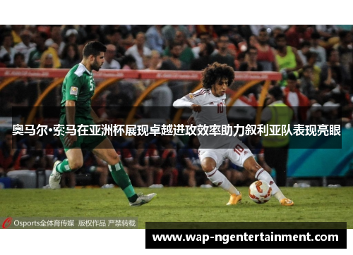 奥马尔·索马在亚洲杯展现卓越进攻效率助力叙利亚队表现亮眼