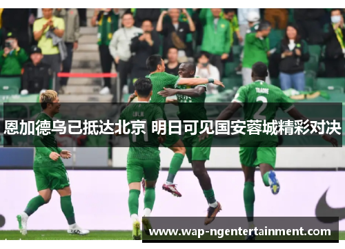 恩加德乌已抵达北京 明日可见国安蓉城精彩对决