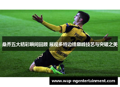 桑乔五大精彩瞬间回顾 展现多特边锋巅峰技艺与突破之美