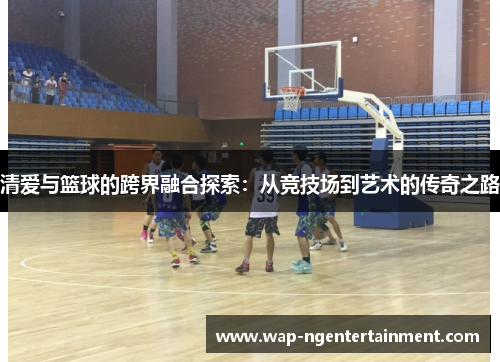 清爱与篮球的跨界融合探索：从竞技场到艺术的传奇之路