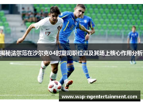 揭秘法尔范在沙尔克04时期司职位置及其场上核心作用分析