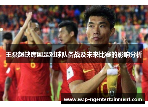 王燊超缺席国足对球队备战及未来比赛的影响分析