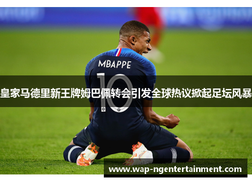 皇家马德里新王牌姆巴佩转会引发全球热议掀起足坛风暴