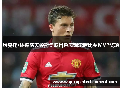 维克托·林德洛夫领衔曼联出色表现荣膺比赛MVP奖项
