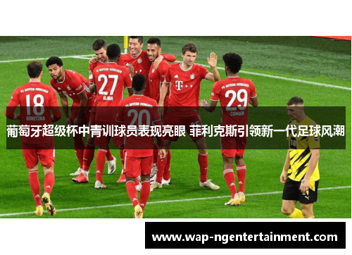 葡萄牙超级杯中青训球员表现亮眼 菲利克斯引领新一代足球风潮