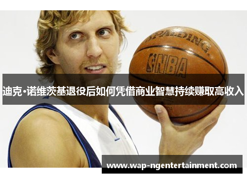 迪克·诺维茨基退役后如何凭借商业智慧持续赚取高收入 迪克·诺维茨基退役后如何凭借商业智慧持续赚取高收入