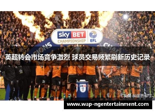 英超转会市场竞争激烈 球员交易频繁刷新历史记录 英超转会市场竞争激烈 球员交易频繁刷新历史记录