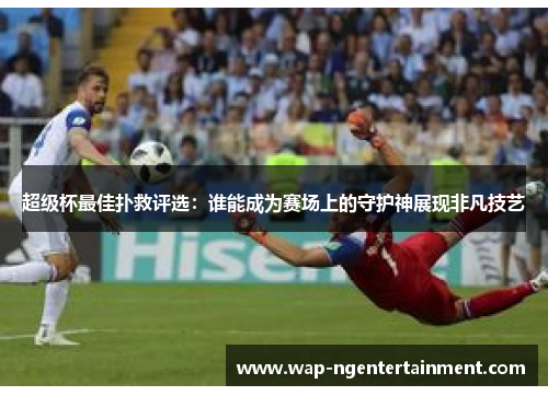 超级杯最佳扑救评选:谁能成为赛场上的守护神展现非凡技艺 超级杯最佳扑救评选:谁能成为赛场上的守护神展现非凡技艺