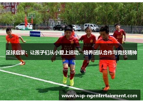 足球启蒙:让孩子们从小爱上运动,培养团队合作与竞技精神 足球启蒙:让孩子们从小爱上运动,培养团队合作与竞技精神