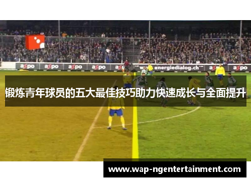 锻炼青年球员的五大最佳技巧助力快速成长与全面提升