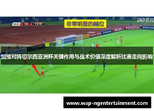 加维对阵切尔西亚洲杯关键作用与战术价值深度解析比赛走向影响