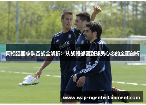 阿根廷国家队备战全解析：从战略部署到球员心态的全面剖析