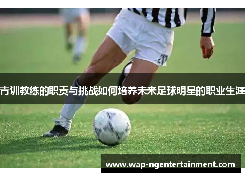 青训教练的职责与挑战如何培养未来足球明星的职业生涯
