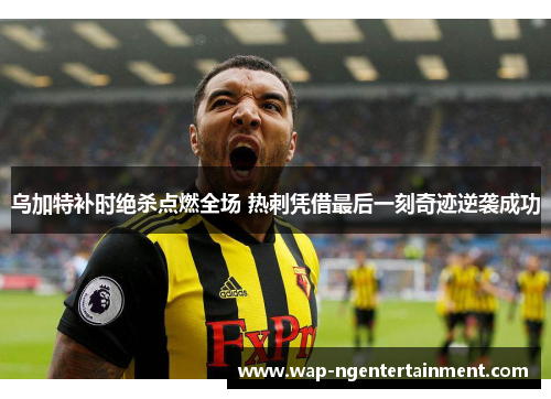 乌加特补时绝杀点燃全场 热刺凭借最后一刻奇迹逆袭成功