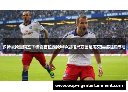 多特蒙德重磅签下锋霸吉拉西德甲争冠格局或因这笔交易被彻底改写